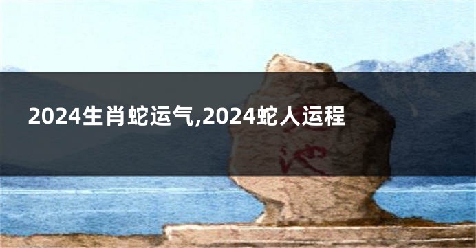 2024生肖蛇运气,2024蛇人运程