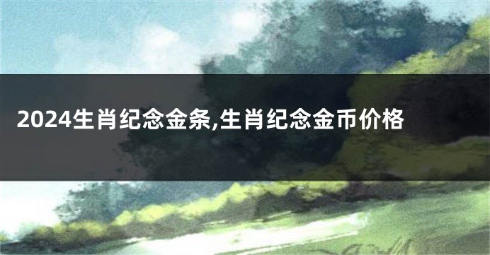 2024生肖纪念金条,生肖纪念金币价格