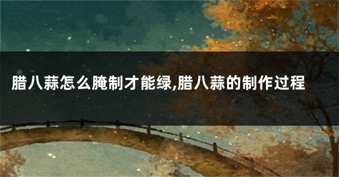 腊八蒜怎么腌制才能绿,腊八蒜的制作过程