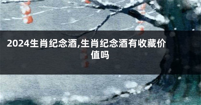 2024生肖纪念酒,生肖纪念酒有收藏价值吗