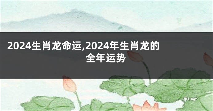 2024生肖龙命运,2024年生肖龙的全年运势