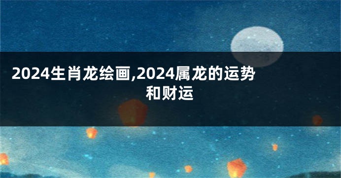 2024生肖龙绘画,2024属龙的运势和财运