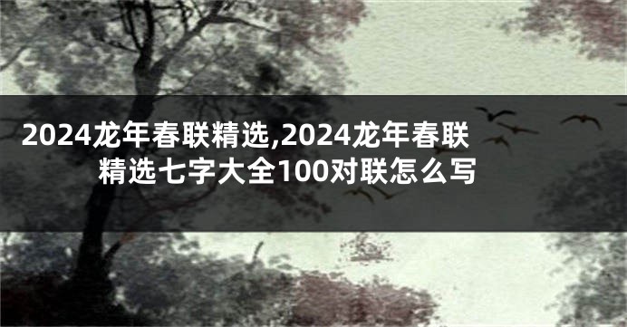 2024龙年春联精选,2024龙年春联精选七字大全100对联怎么写