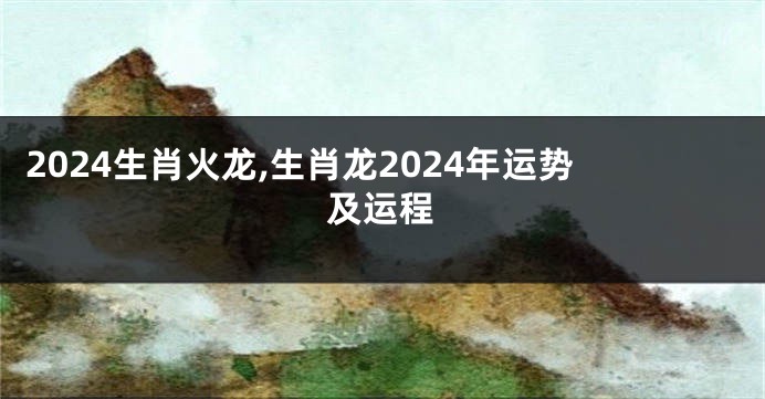 2024生肖火龙,生肖龙2024年运势及运程