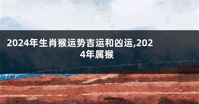 2024年生肖猴运势吉运和凶运,2024年属猴