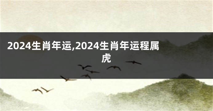 2024生肖年运,2024生肖年运程属虎