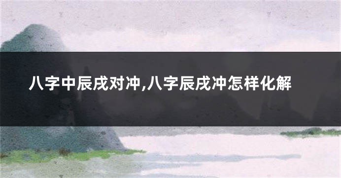 八字中辰戌对冲,八字辰戌冲怎样化解