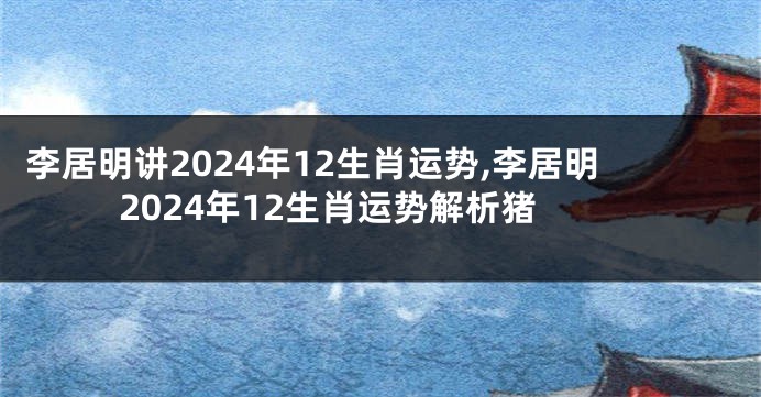 李居明讲2024年12生肖运势,李居明2024年12生肖运势解析猪