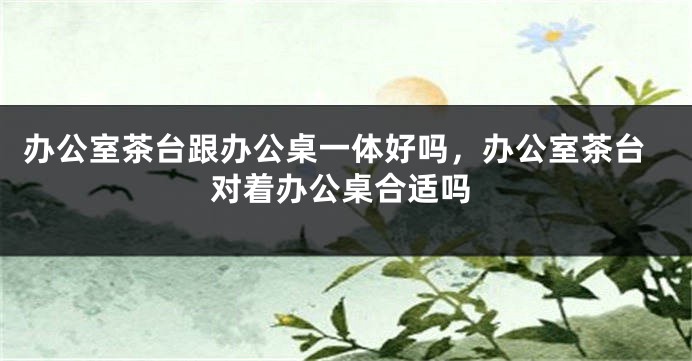 办公室茶台跟办公桌一体好吗，办公室茶台对着办公桌合适吗