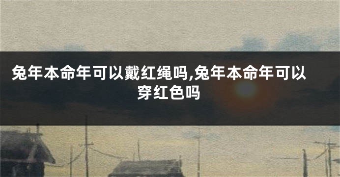 兔年本命年可以戴红绳吗,兔年本命年可以穿红色吗