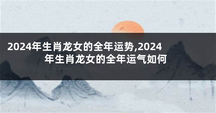 2024年生肖龙女的全年运势,2024年生肖龙女的全年运气如何