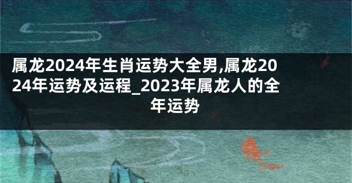 属龙2024年生肖运势大全男,属龙2024年运势及运程_2023年属龙人的全年运势