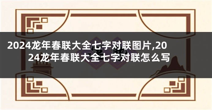 2024龙年春联大全七字对联图片,2024龙年春联大全七字对联怎么写