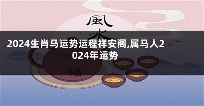 2024生肖马运势运程祥安阁,属马人2024年运势