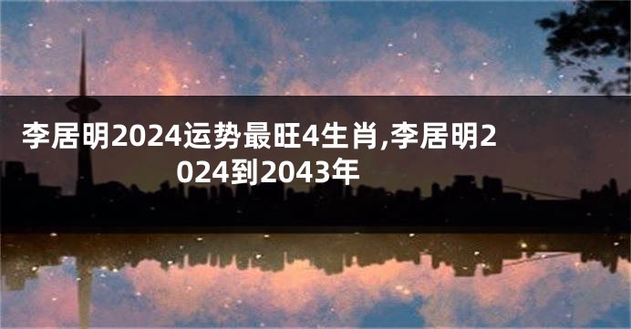 李居明2024运势最旺4生肖,李居明2024到2043年