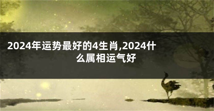 2024年运势最好的4生肖,2024什么属相运气好