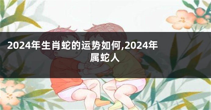 2024年生肖蛇的运势如何,2024年属蛇人