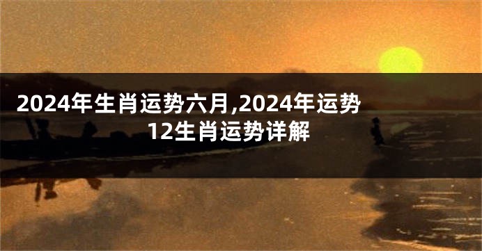 2024年生肖运势六月,2024年运势12生肖运势详解