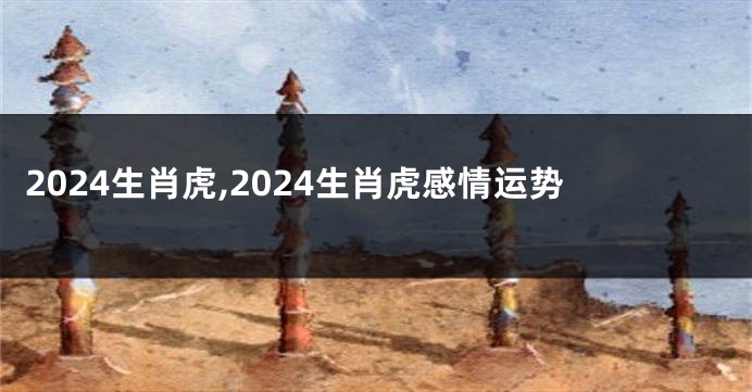 2024生肖虎,2024生肖虎感情运势