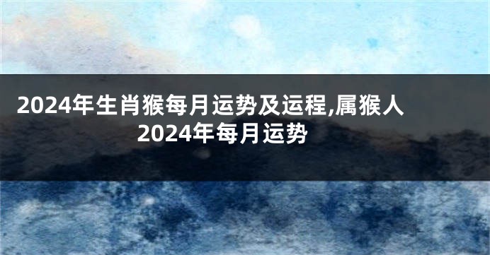 2024年生肖猴每月运势及运程,属猴人2024年每月运势