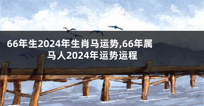 66年生2024年生肖马运势,66年属马人2024年运势运程