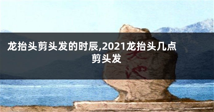 龙抬头剪头发的时辰,2021龙抬头几点剪头发