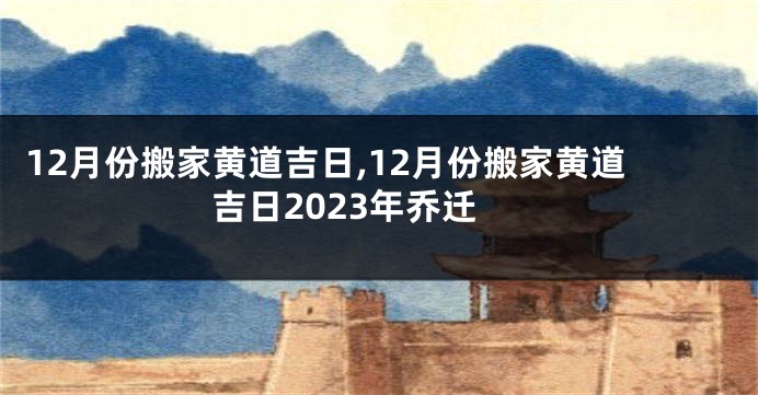 12月份搬家黄道吉日,12月份搬家黄道吉日2023年乔迁