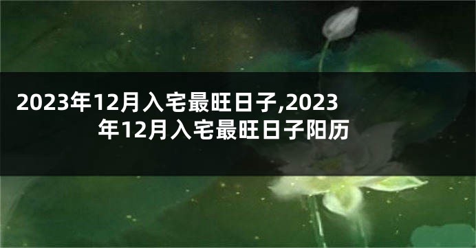 2023年12月入宅最旺日子,2023年12月入宅最旺日子阳历