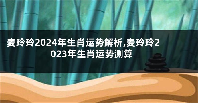 麦玲玲2024年生肖运势解析,麦玲玲2023年生肖运势测算