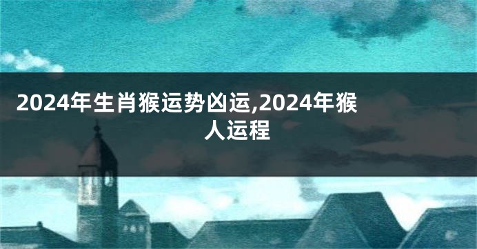 2024年生肖猴运势凶运,2024年猴人运程