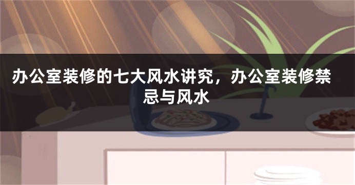 办公室装修的七大风水讲究，办公室装修禁忌与风水