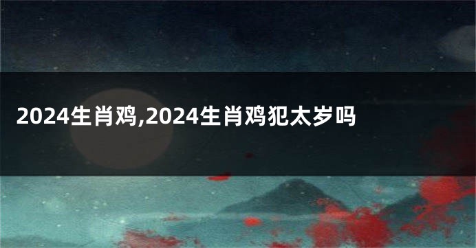 2024生肖鸡,2024生肖鸡犯太岁吗