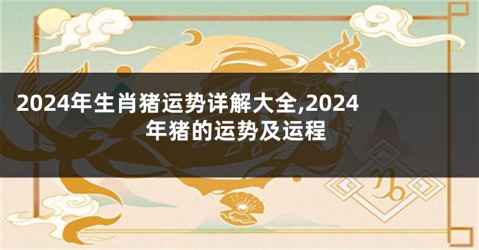 2024年生肖猪运势详解大全,2024年猪的运势及运程
