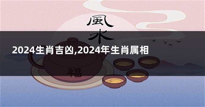 2024生肖吉凶,2024年生肖属相