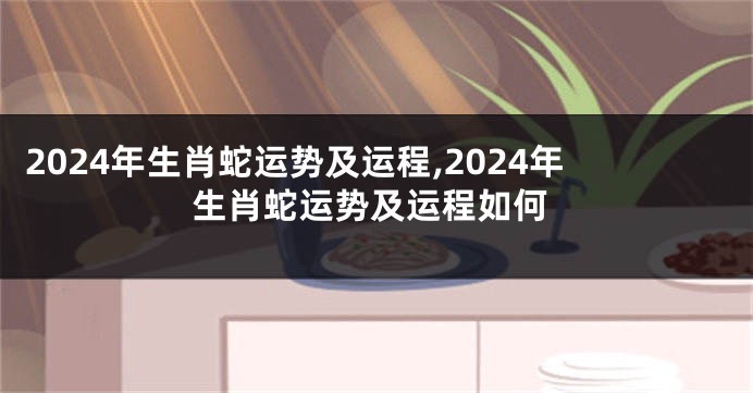 2024年生肖蛇运势及运程,2024年生肖蛇运势及运程如何