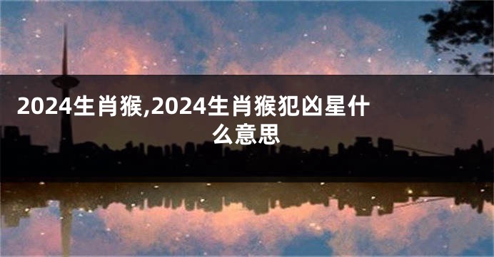 2024生肖猴,2024生肖猴犯凶星什么意思
