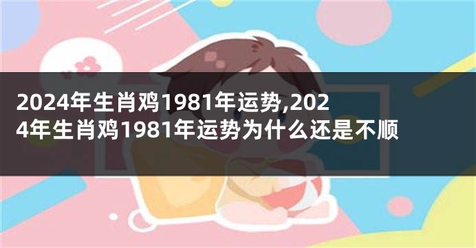 2024年生肖鸡1981年运势,2024年生肖鸡1981年运势为什么还是不顺