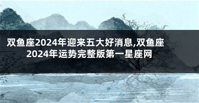 双鱼座2024年迎来五大好消息,双鱼座2024年运势完整版第一星座网