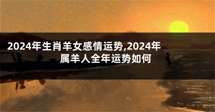 2024年生肖羊女感情运势,2024年属羊人全年运势如何