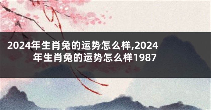 2024年生肖兔的运势怎么样,2024年生肖兔的运势怎么样1987