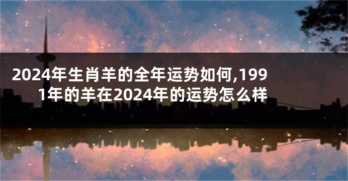 2024年生肖羊的全年运势如何,1991年的羊在2024年的运势怎么样
