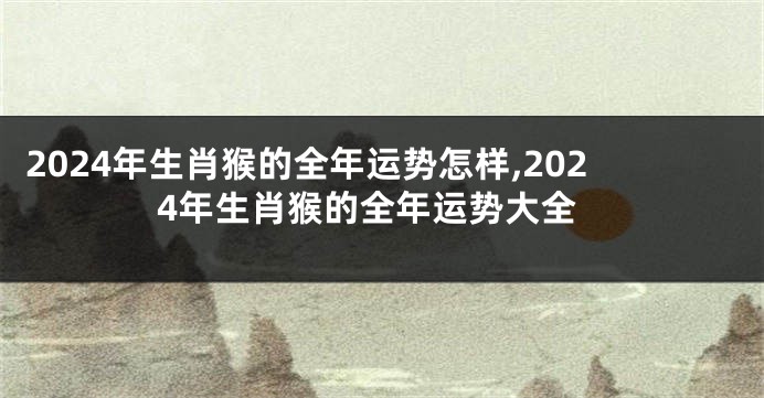 2024年生肖猴的全年运势怎样,2024年生肖猴的全年运势大全