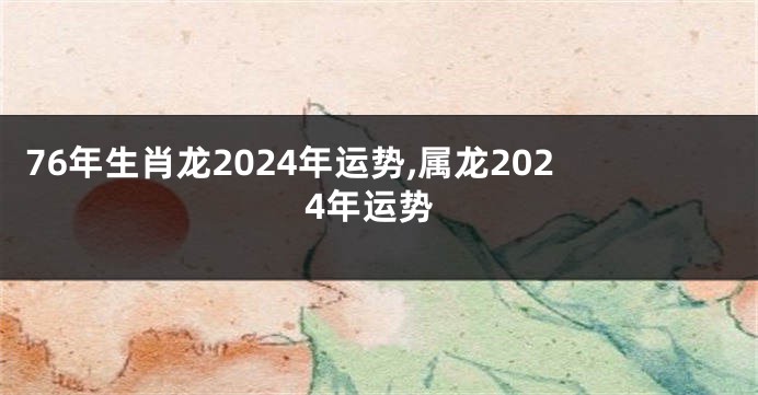 76年生肖龙2024年运势,属龙2024年运势