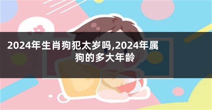 2024年生肖狗犯太岁吗,2024年属狗的多大年龄