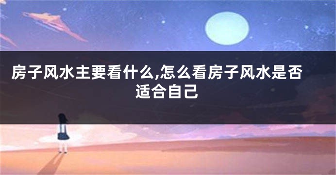 房子风水主要看什么,怎么看房子风水是否适合自己