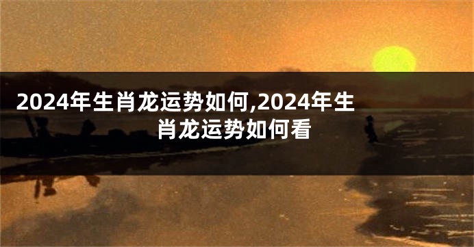 2024年生肖龙运势如何,2024年生肖龙运势如何看