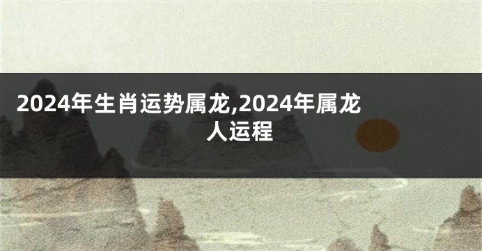 2024年生肖运势属龙,2024年属龙人运程