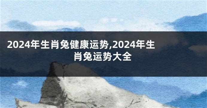 2024年生肖兔健康运势,2024年生肖兔运势大全