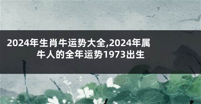 2024年生肖牛运势大全,2024年属牛人的全年运势1973出生