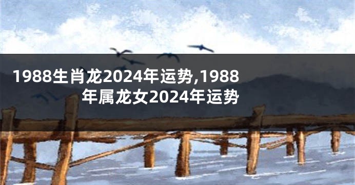 1988生肖龙2024年运势,1988年属龙女2024年运势